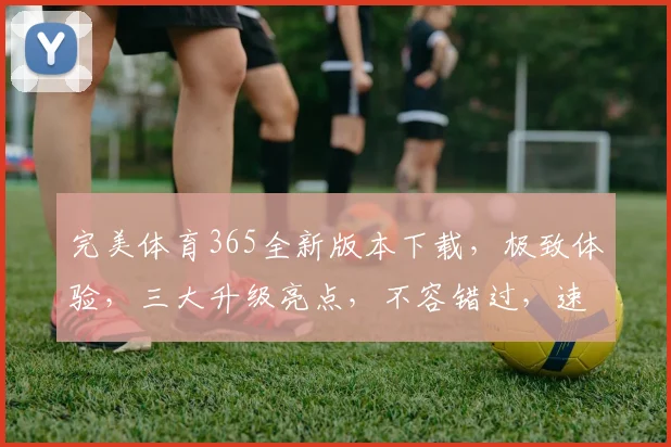完美体育365全新版本下载，极致体验，三大升级亮点，不容错过，速来下载