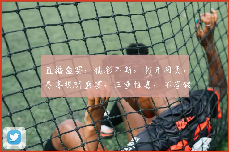 直播盛宴，精彩不断，打开网页，尽享视听盛宴，三重惊喜，不容错过，立即体验