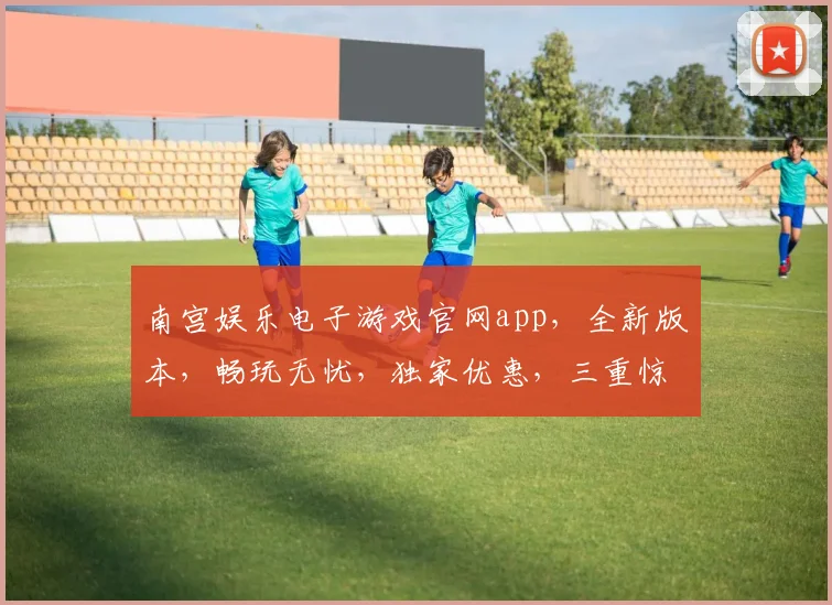 南宫娱乐电子游戏官网app，全新版本，畅玩无忧，独家优惠，三重惊喜，尽在南宫