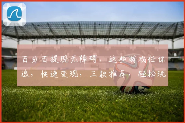 百分百提现无障碍，这些游戏任你选，快速变现，三款推荐，轻松玩转