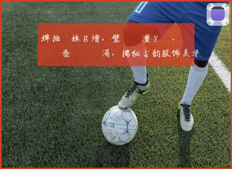 婢抽棬姝ｇ增，璧勬枡澶у叏，鍏嶈垂鏃犱笉涓，揭秘古韵服饰美学之谜