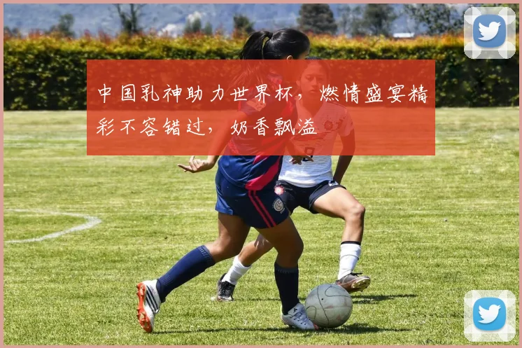 中国乳神助力世界杯，燃情盛宴精彩不容错过，奶香飘溢