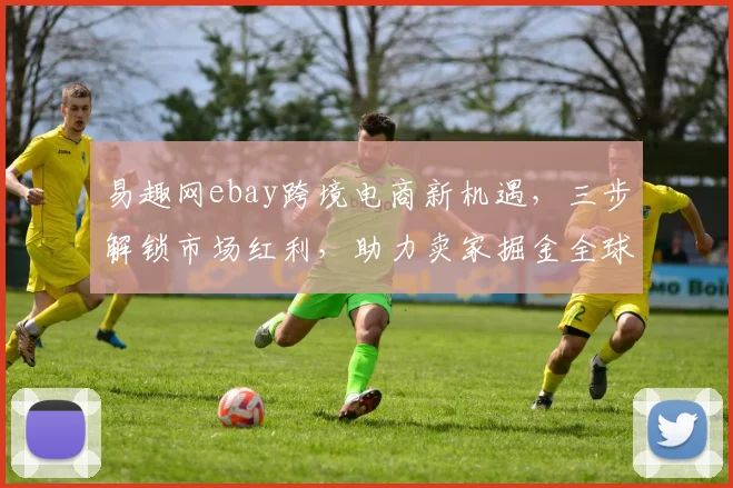 易趣网ebay跨境电商新机遇，三步解锁市场红利，助力卖家掘金全球