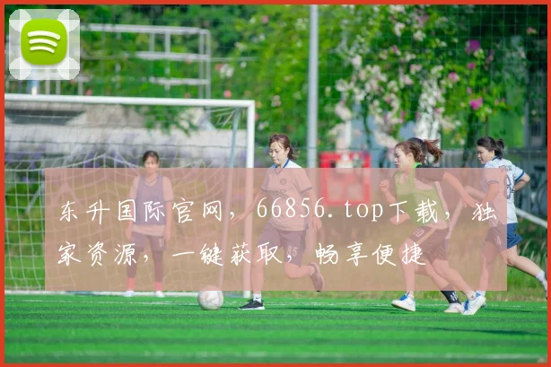 东升国际官网，66856.top下载，独家资源，一键获取，畅享便捷